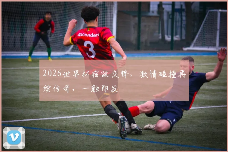 2026世界杯宿敌交锋，激情碰撞再续传奇，一触即发